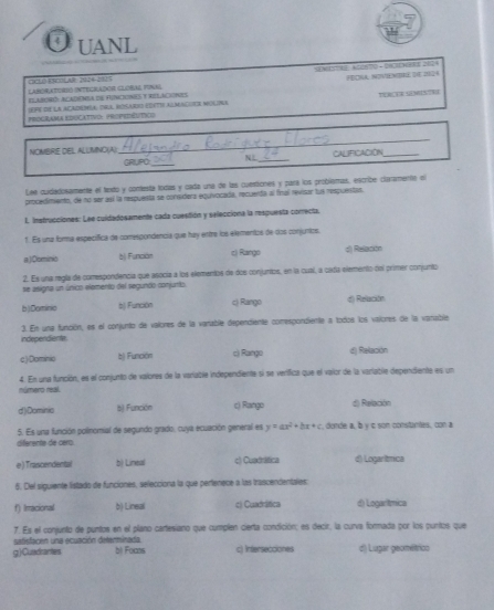 UANL
S MS H  ACOR O + DHOCES 21 FÉCHA, MDVENRe dIE 210 4
Caroraturi integrador Glóbal funal
ELABONO: ACADENNA DE FUNcIONES T RELACIONES
TUNCR SMIS?
(EFE ON LA ACADONA: DVA ROSARI EDTIE ALMAGUER MOLNA
PROGrAMA EDUCATIvO: PROPEDÊNTico
NOMBRE DEL ALLMNO(A):
_
GRUPO_ NL_ CALIFICACION_
Lee cuidadosamente el texto y conesta todas y cada una de las cuestiones y pará los problsmas, excribe claramenta el
procedimento, de nu ser así la respuenta se convudera equivocada, recuerda al final revisar tus respuentas.
L. Instrucciones: Lee cuidadosamente cada cuestión y selecciona la respuesta correcta,
1. Es una forma específica de comespondencia que hay entre los elementos de dos conjuntos
a)Dlominio bộ Función c) Rango d) Relación
2. Es una regla de comespondencia que asocía a los elementos de dos conjuntos, en la cual, a cadía elemento del primer conjunto
se asigna un único elemento del segundo conjunto
b)Dominio b) Función c) Rango d) Relación
independients 3. En una función, es el conjunto de valores de la vanable dependiente comespondiente a todos los valores de la varable
c) Dominio b) Función c) Rango d) Relación
número real. 4. En una función, es el conjunto de valores de la variable independiente si se verifica que el vaior de la variable dependiente es un
d)Dominic 8) Función c) Rango d) Relación
5. Es una función polinomial de segundo grado, cuya ecuación general es y=ax^2+bx+c , donde a, b y c son consturtes, con a
diferente de caro.
e ) Trascendental b) Lineal c) Cuadrática d) Logarímica
6. Del siguiente listado de funciones, selecciona la que pertenece a las trascendentales:
f) Irracional b) Lineal c) Cuadrática d) Logarítmica
7. Es el conjunto de puntos en el plano cartesiano que cumplen cierta condición; es decir, la curva formada por los puntos que
safisfacnn una ecuación determinada
g)Cuadrantes bị Foicos c) Intersecciones d) Lugar geométrico