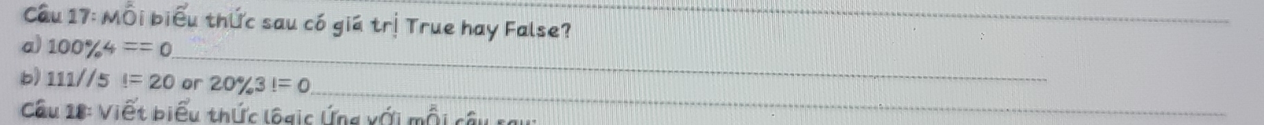 Cầu 17: Mỗi biểu thức sau có giá trị True hay False?_ 
_ 
a) 100% 4==0
_ 
b) 111//5l=20 or 20% 3!=0
Câu 18: Viết biểu thức logic Ứng xới mỗi câu
