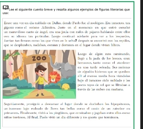 Lee el siguiente cuento breve y resalta algunos ejemplos de figuras literarias que 
usa : 
Erase una vez un día nublado en Dallas, donde Paolo fue al zoológico. Era inmenso, tan 
gigante como el océano Atlántico. Justo en el momento en que entró escuchó 
un maravilloso canto de ángel, era una jaula con miles de pájaros hablando entre ellos 
con su idioma tan particular. Luego continuó adelante para ver a los leopardos, 
Eserían tan feroces como los que viven en la selvar después se encontró con los reptiles, 
que se desplazaban, nadaban, comian y dormian en el lugar donde vivian felices. 
o de algún rato caminando, 
a la jaula de los leoncs, cran 
osos, tanto como el atardecer 
na tarde solcada. Sus melenas 
godón hicieron que se quedara 
l menos media hora viéndolos 
el inmenso cielo nublado y los 
s rayos de sol que se filtraban a 
s de las nubes esa mañana. 
Seguidamente, prosiguió a descansar al lugar donde se duchaban los hipopótamos, 
un inmenso lago rodeado de Nores tan bellas como el canto de un ruiseñor en 
primavera. Finalmente, visitó a los pingüinos, que caminaban y jugaban entre ellos como 
niños traviesos, Al final, Paolo vivió un dia diferente y no queria que terminara.