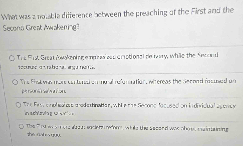 What was a notable difference between the preaching of the First and the
Second Great Awakening?
The First Great Awakening emphasized emotional delivery, while the Second
focused on rational arguments.
The First was more centered on moral reformation, whereas the Second focused on
personal salvation.
The First emphasized predestination, while the Second focused on individual agency
in achieving salvation.
The First was more about societal reform, while the Second was about maintaining
the status quo.