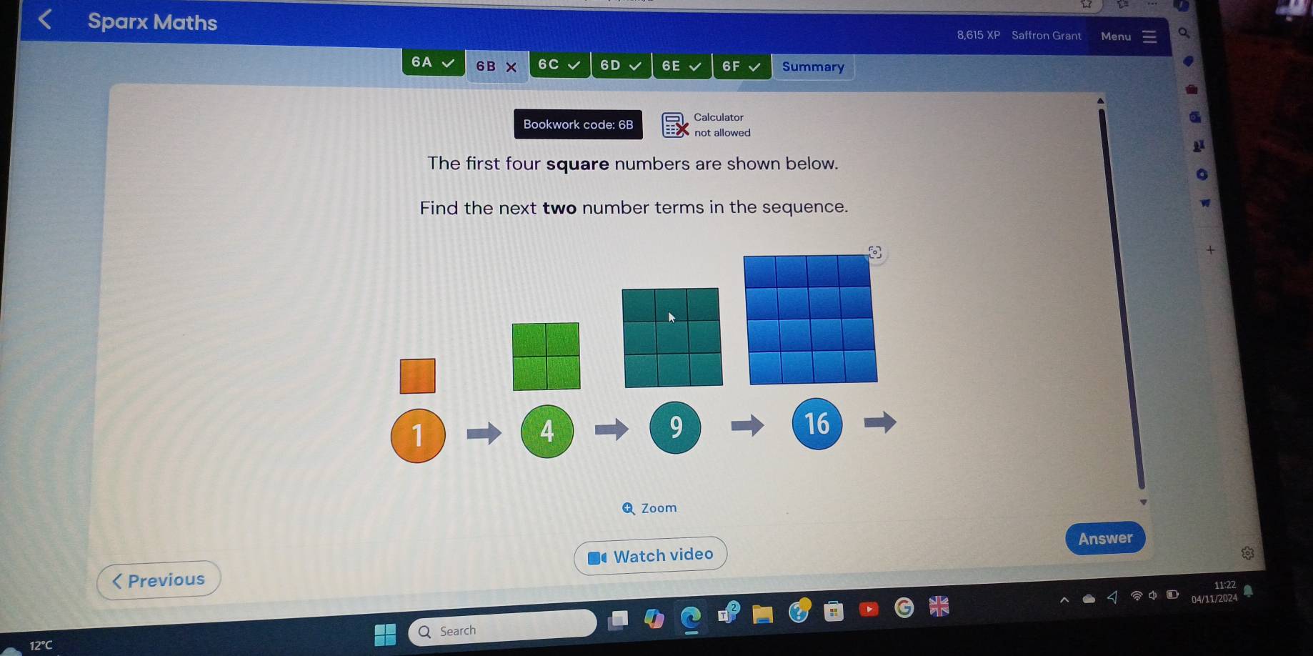 Sparx Maths 8,615 XP Saffron Grant Menu 
6A 6B X 6C 6D 6E 6F Summary 
Bookwork code: 6B Calculator 
not allowed 
The first four square numbers are shown below. 
Find the next two number terms in the sequence.
1
4
9
16
Zoom 
Watch video Answer 
< Previous 
Q Search 
12℃