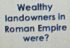 Wealthy 
landowners in 
Roman Empire 
were?