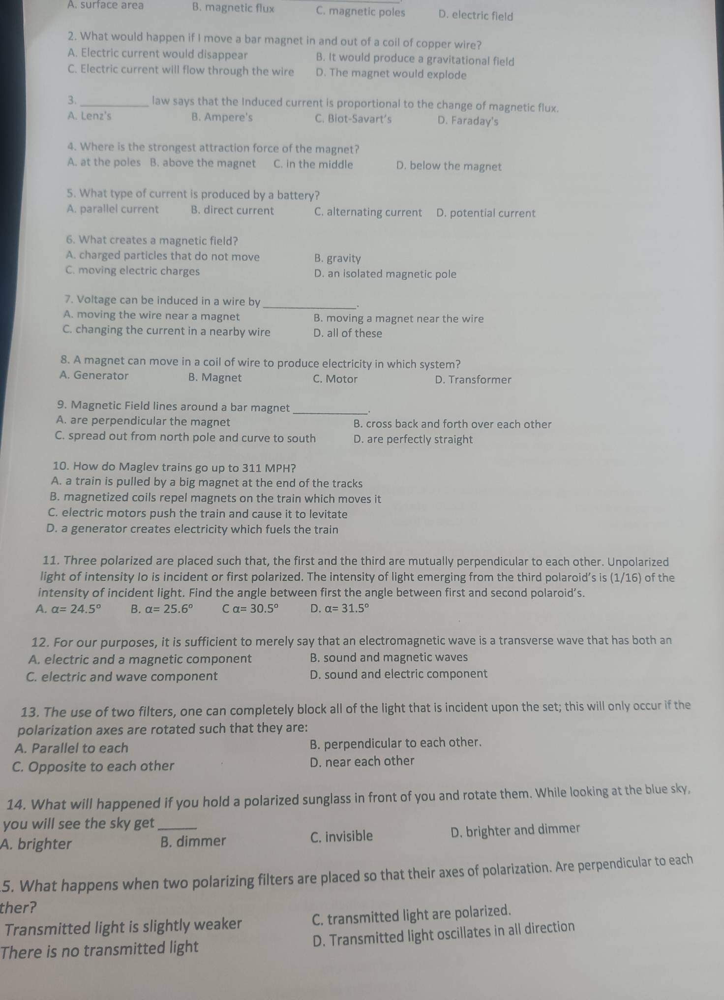 A. surface area B. magnetic flux C. magnetic poles D. electric field
2. What would happen if I move a bar magnet in and out of a coil of copper wire?
A. Electric current would disappear B. It would produce a gravitational field
C. Electric current will flow through the wire D. The magnet would explode
3. _law says that the Induced current is proportional to the change of magnetic flux.
A. Lenz's B. Ampere's C. Biot-Savart's D. Faraday's
4. Where is the strongest attraction force of the magnet?
A. at the poles B. above the magnet C. in the middle D. below the magnet
5. What type of current is produced by a battery?
A. parallel current B. direct current C. alternating current D. potential current
6. What creates a magnetic field?
A. charged particles that do not move B. gravity
C. moving electric charges D. an isolated magnetic pole
7. Voltage can be induced in a wire by_
A. moving the wire near a magnet B. moving a magnet near the wire
C. changing the current in a nearby wire D. all of these
8. A magnet can move in a coil of wire to produce electricity in which system?
A. Generator B. Magnet C. Motor D. Transformer
9. Magnetic Field lines around a bar magnet
A. are perpendicular the magnet B. cross back and forth over each other
C. spread out from north pole and curve to south D. are perfectly straight
10. How do Maglev trains go up to 311 MPH?
A. a train is pulled by a big magnet at the end of the tracks
B. magnetized coils repel magnets on the train which moves it
C. electric motors push the train and cause it to levitate
D. a generator creates electricity which fuels the train
11. Three polarized are placed such that, the first and the third are mutually perpendicular to each other. Unpolarized
light of intensity Io is incident or first polarized. The intensity of light emerging from the third polaroid’s is (1/16) of the
intensity of incident light. Find the angle between first the angle between first and second polaroid’s.
A. alpha =24.5° B. alpha =25.6° C alpha =30.5° D. alpha =31.5°
12. For our purposes, it is sufficient to merely say that an electromagnetic wave is a transverse wave that has both an
A. electric and a magnetic component B. sound and magnetic waves
C. electric and wave component D. sound and electric component
13. The use of two filters, one can completely block all of the light that is incident upon the set; this will only occur if the
polarization axes are rotated such that they are:
A. Parallel to each B. perpendicular to each other.
C. Opposite to each other D. near each other
14. What will happened if you hold a polarized sunglass in front of you and rotate them. While looking at the blue sky,
you will see the sky get
A. brighter _B. dimmer C. invisible D. brighter and dimmer
5. What happens when two polarizing filters are placed so that their axes of polarization. Are perpendicular to each
ther?
Transmitted light is slightly weaker C. transmitted light are polarized.
There is no transmitted light D. Transmitted light oscillates in all direction