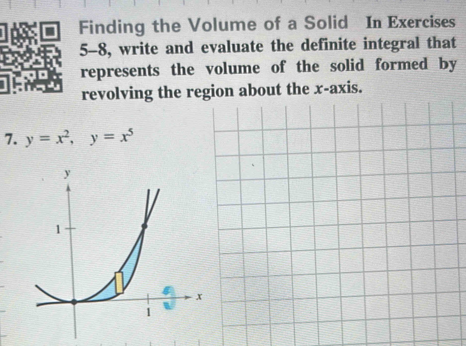 Finding the Volume of a Solid In Exercises 
5-8, write and evaluate the definite integral that 
represents the volume of the solid formed by 
revolving the region about the x-axis. 
7. y=x^2, y=x^5