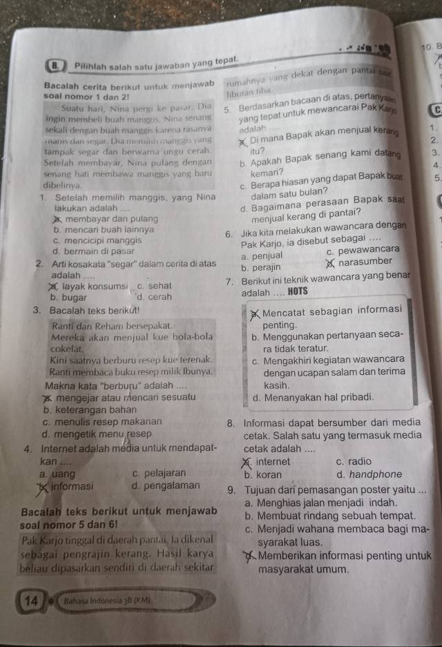 Pilihlah salah satu jawaban yang tepat.
Bacalah cerita berikut untuk menjawab rumahnya vang dekat dengan pantai 
soal nomor 1 dan 2!
liburan tiba.
Suatu hari, Nina pergi ke pasar. Dia
5. Berdasarkan bacaan di atas, pertany
ingin membeli buah manggis. Nina senang yang tepat untuk mewancarai Pak Karj C
sekali dengan buah manggis karena rasanya adalah
manis dan segar. Dia memilh manggis yang Di mana Bapak akan menjual keran 1.
2.
tampak segar dan berwarna ungu cerah. itu?
Setelah membayar, Nina pulang dengan b. Apakah Bapak senang kami daan 3.
4.
senang hati membawa manggis yang baru kemari?
dibelinya.
c. Berapa hiasan yang dapat Bapak bua 5
1. Setelah memilih manggis, yang Nina dalam satu bulan?
lakukan adalah ....
d. Bagaimana perasaan Bapak sa
membayar dan pulang
menjual kerang di pantai?
b. mencari buah lainnya
6. Jika kita melakukan wawancara dengan
c. mencicipi manggis
Pak Karjo, ia disebut sebagai ....
d. bermain di pasar
2. Arti kosakata 'segar'' daiam cerita di atas b. perajin a. penjual c. pewawancara
narasumber
adalah ....
layak konsumsi c. sehal 7. Berikut ini teknik wawancara yang benar
b. bugar d. cerah adalah .... HOTS
3. Bacalah teks berikut!
Mencatat sebagian informasi
Ranti dan Reham bersepakat. penting.
Mereka akan menjual kue bola-bola b. Menggunakan pertanyaan seca-
cokelat. ra tidak teratur.
Kini saatnya berburu resep kue terenak. c. Mengakhiri kegiatan wawancara
Ranti membaca buku resep milik Ibunya. dengan ucapan salam dan terima
Makna kata "berburu" adaiah .... kasih.
a mengejar atau mencari sesuatu d. Menanyakan hal pribadi.
b. keterangan bahan
c. menulis resep makanan 8. Informasi dapat bersumber dari media
d. mengetik menu resep cetak. Salah satu yang termasuk media
4. Internet adalah media untuk mendapat- cetak adalah ....
kan .... A internet c. radio
a. uang c. pelajaran b. koran d. handphone
informasi d. pengalaman 9. Tujuan dari pemasangan poster yaitu ...
a. Menghias jalan menjadi indah.
Bacalah teks berikut untuk menjawab b. Membuat rindang sebuah tempat.
soal nomor 5 dan 6! c. Menjadi wahana membaca bagi ma-
Pak Karjo tinggal di daerah pantai. Ia dikenal syarakat luas.
sebagaï pengrajin kerang. Hasil karya Memberikan informasi penting untuk
beliau dipasarkan sendiri di daerah sekitar masyarakat umum.
14 Bahasa Indonesia 3B (KM)