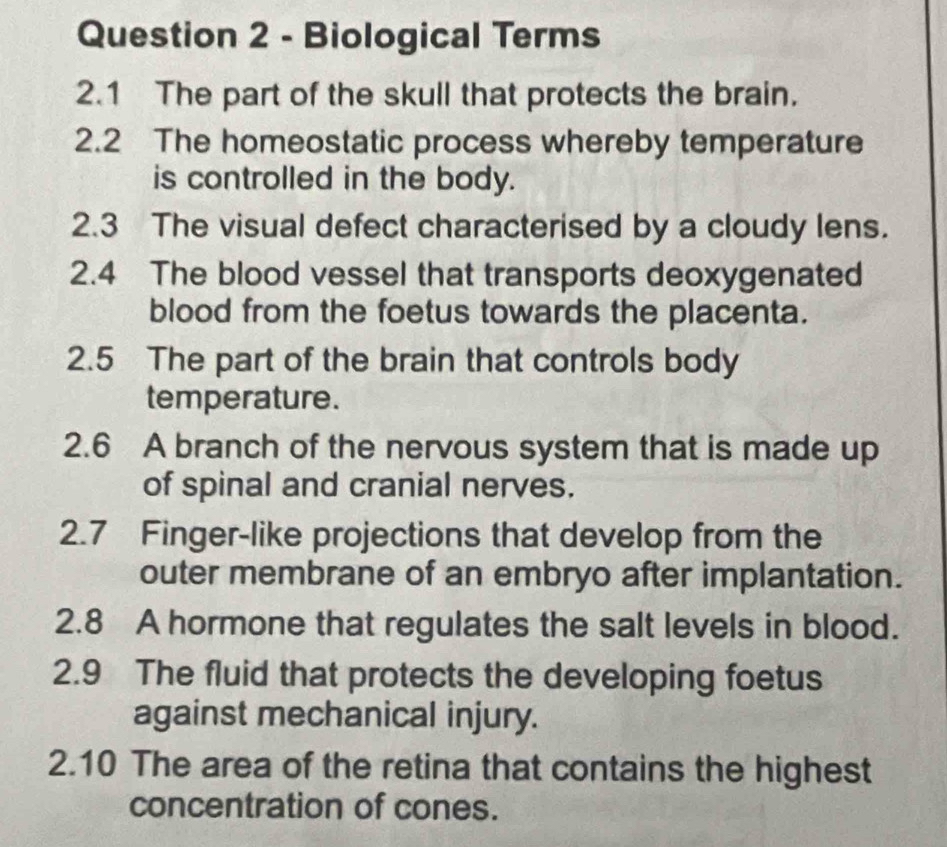 Biological Terms 
2.1 The part of the skull that protects the brain. 
2.2 The homeostatic process whereby temperature 
is controlled in the body. 
2.3 The visual defect characterised by a cloudy lens. 
2.4 The blood vessel that transports deoxygenated 
blood from the foetus towards the placenta. 
2.5 The part of the brain that controls body 
temperature. 
2.6 A branch of the nervous system that is made up 
of spinal and cranial nerves. 
2.7 Finger-like projections that develop from the 
outer membrane of an embryo after implantation. 
2.8 A hormone that regulates the salt levels in blood. 
2.9 The fluid that protects the developing foetus 
against mechanical injury. 
2.10 The area of the retina that contains the highest 
concentration of cones.