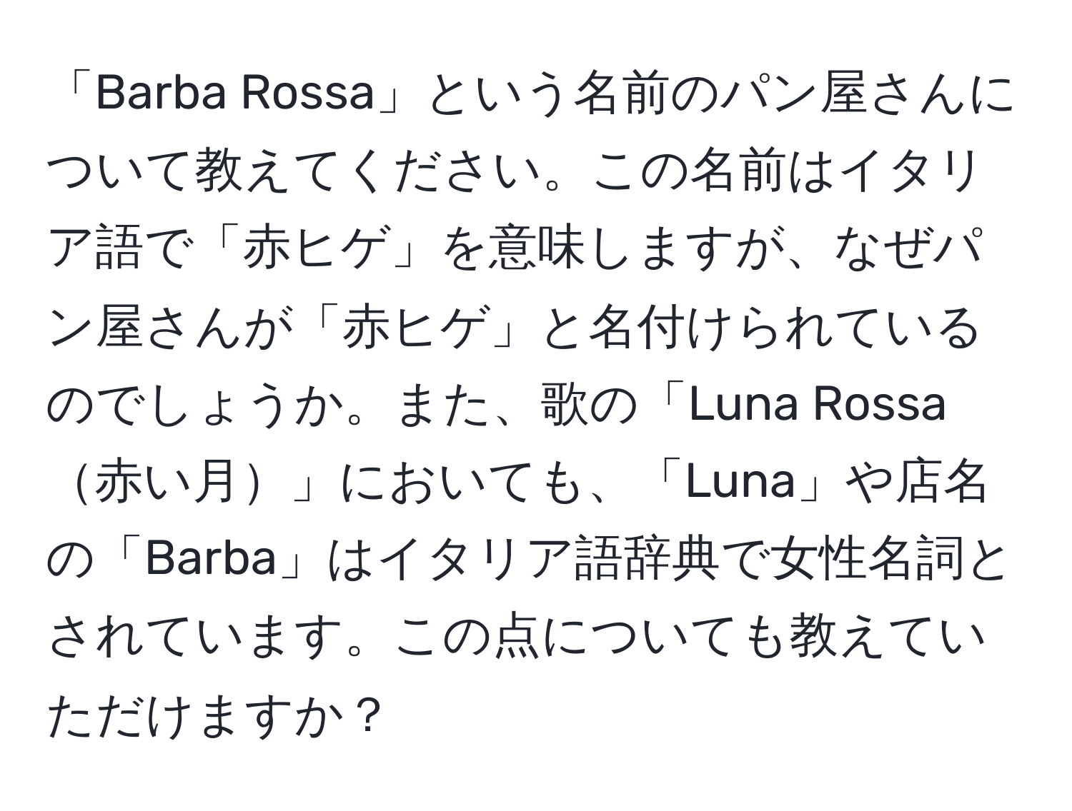 「Barba Rossa」という名前のパン屋さんについて教えてください。この名前はイタリア語で「赤ヒゲ」を意味しますが、なぜパン屋さんが「赤ヒゲ」と名付けられているのでしょうか。また、歌の「Luna Rossa赤い月」においても、「Luna」や店名の「Barba」はイタリア語辞典で女性名詞とされています。この点についても教えていただけますか？