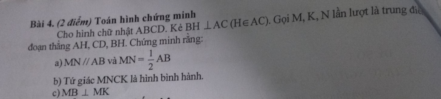 Toán hình chứng minh 
Cho hình chữ nhật ABCD. Kẻ BH⊥ AC(H∈ AC). Gọi M, K, N lần lượt là trung đia 
đoạn thắng AH, CD, BH. Chứng minh rằng: 
a) MN//AB và MN= 1/2 AB
b) Tứ giác MNCK là hình bình hành. 
c) MB⊥ MK