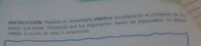 INSTRUCCIÓN: Realiza un comentario objetivo considerando el contenido de los 
textos que leiste. Recuerda que tus argumentos deben ser imparciales, no debee 
reñejar lu punto de vista ni emociones.