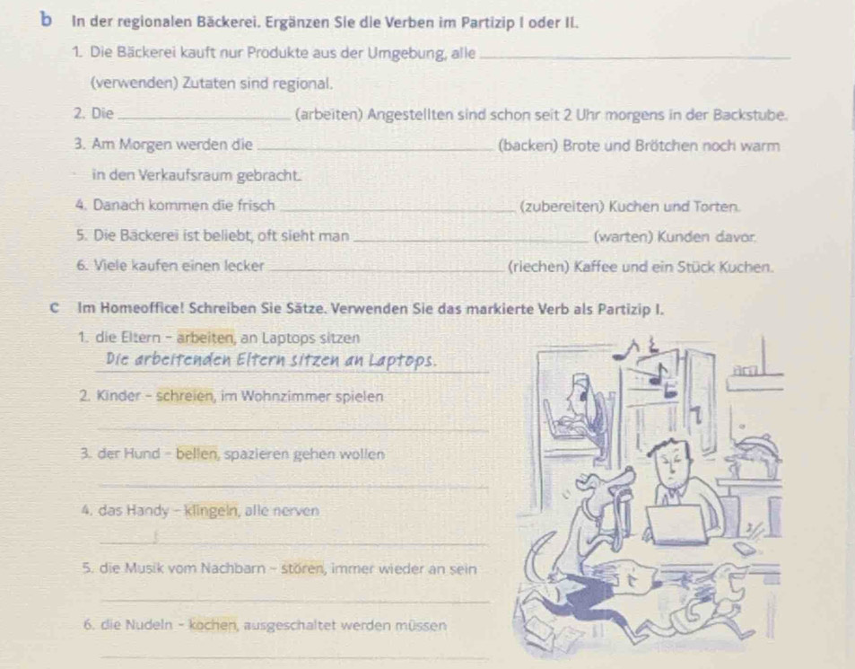 In der regionalen Bäckerei. Ergänzen Sie die Verben im Partizip I oder II. 
1. Die Bäckerei kauft nur Prödukte aus der Umgebung, alle_ 
(verwenden) Zutaten sind regional. 
2. Die _(arbeiten) Angestellten sind schon seit 2 Uhr morgens in der Backstube. 
3. Am Morgen werden die _(backen) Brote und Brötchen noch warm 
in den Verkaufsraum gebracht. 
4. Danach kommen die frisch _(zubereiten) Kuchen und Torten. 
5. Die Backerei ist beliebt, oft sieht man _(warten) Kunden davor 
6. Viele kaufen einen lecker _(riechen) Kaffee und ein Stück Kuchen. 
C Im Homeoffice! Schreiben Sie Sätze. Verwenden Sie das markierte Verb als Partizip I. 
1. die Eltern - arbeiten, an Laptops sitzen 
_ 
Die arbeitenden Eltern sitzen an Laptops. 
2. Kinder - schreien, im Wohnzimmer spielen 
_ 
3. der Hund - bellen, spazieren gehen wöllen 
_ 
4. das Handy - klingeln, alle nerven 
_ 
5. die Musik vom Nachbarn - stören, immer wieder an sein 
_ 
6. die Nudeln - kochen, ausgeschaltet werden müssen 
_