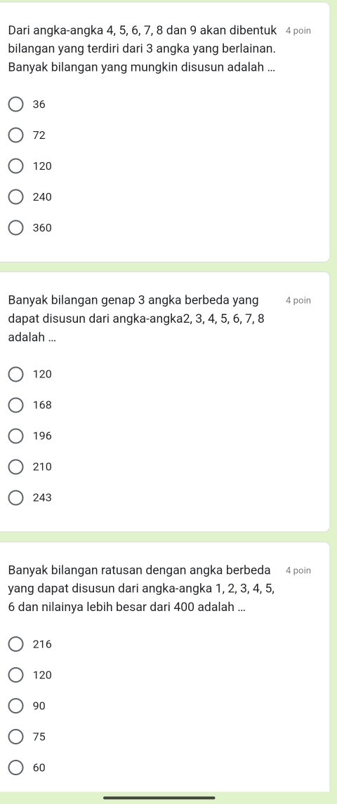 Dari angka-angka 4, 5, 6, 7, 8 dan 9 akan dibentuk 4 poin
bilangan yang terdiri dari 3 angka yang berlainan.
Banyak bilangan yang mungkin disusun adalah ...
36
72
120
240
360
Banyak bilangan genap 3 angka berbeda yang 4 poin
dapat disusun dari angka-angka2, 3, 4, 5, 6, 7, 8
adalah ...
120
168
196
210
243
Banyak bilangan ratusan dengan angka berbeda 4 poin
yang dapat disusun dari angka-angka 1, 2, 3, 4, 5,
6 dan nilainya lebih besar dari 400 adalah ...
216
120
90
75
60