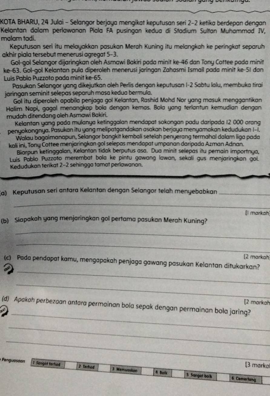 KOTA BHARU, 24 Julai - Selangor berjaya mengikat keputusan seri 2-2 ketika berdepan dengan
Kelantan dalam perlawanan Piala FA pusingan kedua di Stadium Sultan Muhammad IV,
malam tadi.
Keputusan seri itu melayakkan pasukan Merah Kuning itu melangkah ke peringkat separuh
akhir piala tersebut menerusi agregat 5-3.
Gol-gol Selangor dijaringkan oleh Asmawi Bakiri pada minit ke-46 dan Tony Cottee pada minit
ke-63. Gol-gol Kelantan pula diperoleh menerusi jaringan Zahasmi Ismail pada minit ke-51 dan
Luis Pablo Puzzoto pada minit ke-65.
Pasukan Selangor yang dikejutkan oleh Perlis dengan keputusan I-2 Sabtu lalu, membuka tirai
jaringan seminit selepas separuh masa kedua bermula.
Gol itu diperoleh apabila penjaga gol Kelantan, Rashid Mohd Nor yang masuk menggantikan
Halim Napi, gagal menangkap bola dengan kemas. Bola yang terlantun kemudian dengan
mudah ditendang oleh Asmawi Bakiri.
Kelantan yang pada mulanya ketinggalan mendapat sokongan padu daripada 12 000 orang
penyokongnya. Pasukan itu yang melipatgandakan asakan berjaya menyamakan kedudukan I-I.
Walau bagaimanapun, Selangor bangkit kembali setelah penyerang termahal dalam liga pada
kali ini, Tony Cottee menjaringkan gol selepas mendapat umpanan daripada Azman Adnan.
Biarpun ketinggalan, Kelantan tidak berputus asa. Dua minit selepas itu pemain importnya,
Luis Pablo Puzzoto merembat bola ke pintu gawang lawan, sekali gus menjaringkan gol.
Kedudukan terikat 2-2 sehingga tamat perlawanan.
(a) Keputusan seri antara Kelantan dengan Selangor telah menyebabkan_
_
[l markah]
(b) Siapakah yang menjaringkan gol pertama pasukan Merah Kuning?
_
_
[2 markah
_
(c) Pada pendapat kamu, mengapakah penjaga gawang pasukan Kelantan ditukarkan?
_
[2 markah
_
(d) Apakah perbezaan antara permainan bola sepak dengan permainan bola jaring?
_
_
[3 markal
Penguasaan 1 Sangat terhad 2 Terhad 3 Memuaskan 4 Baik 5 Sangat bolk
6 Cemerlang