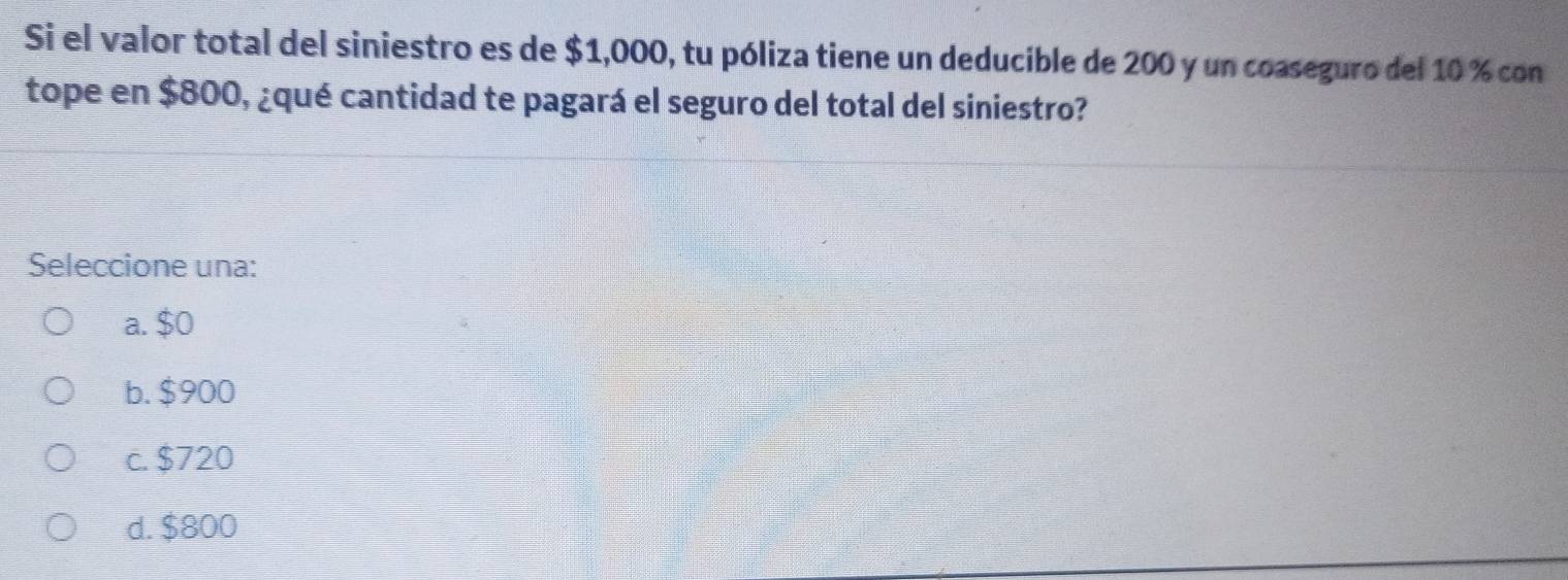 Si el valor total del siniestro es de $1,000, tu póliza tiene un deducible de 200 y un coaseguro del 10 % con
tope en $800, ¿qué cantidad te pagará el seguro del total del siniestro?
Seleccione una:
a. $0
b. $900
c. $720
d. $800