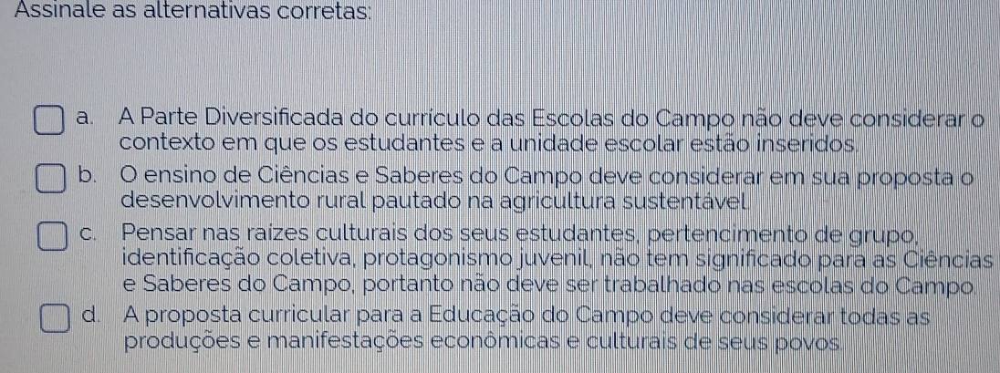 Assinale as alternativas corretas:
a. A Parte Diversificada do currículo das Escolas do Campo não deve considerar o
contexto em que os estudantes e a unidade escolar estão inseridos,
b. O ensino de Ciências e Saberes do Campo deve considerar em sua proposta o
desenvolvimento rural pautado na agricultura sustentável
c. Pensar nas raízes culturais dos seus estudantes, pertencimento de grupo,
identificação coletiva, protagonismo juvenil, não tem significado para as Ciências
e Saberes do Campo, portanto não deve ser trabalhado nas escolas do Campo
d. A proposta curricular para a Educação do Campo deve considerar todas as
produções e manifestações econômicas e culturais de seus povos