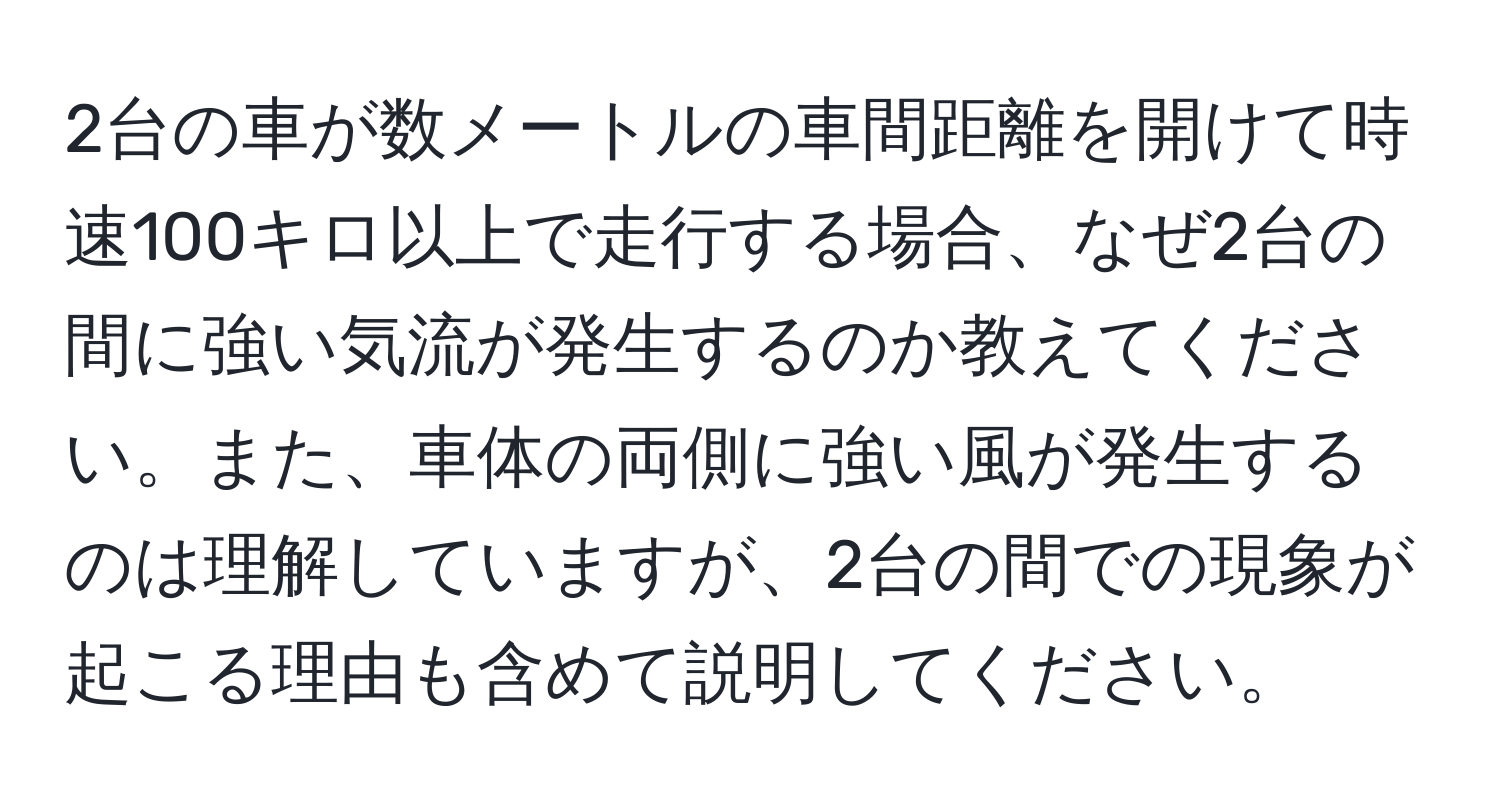 2台の車が数メートルの車間距離を開けて時速100キロ以上で走行する場合、なぜ2台の間に強い気流が発生するのか教えてください。また、車体の両側に強い風が発生するのは理解していますが、2台の間での現象が起こる理由も含めて説明してください。