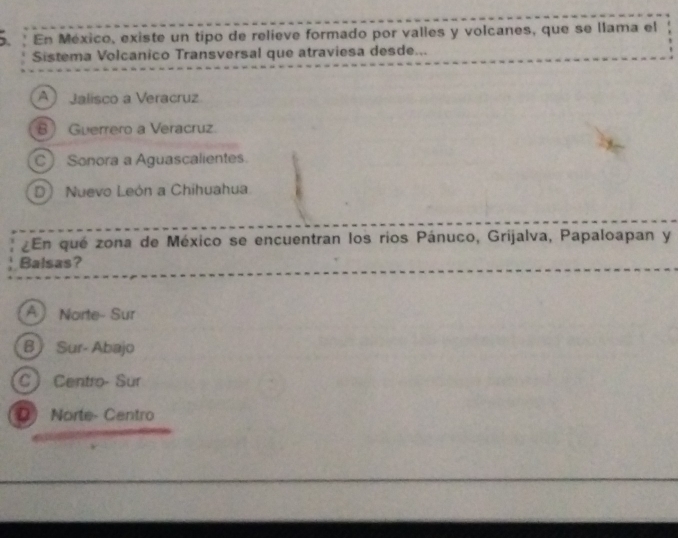 En México, existe un tipo de relieve formado por valles y volcanes, que se llama el
Sistema Volcanico Transversal que atraviesa desde...
A Jalisco a Veracruz
8 Guerrero a Veracruz.
C Sonora a Aguascalientes.
D) Nuevo León a Chihuahua
¿En qué zona de México se encuentran los rios Pánuco, Grijalva, Papaloapan y
Balsas?
A Norte- Sur
B Sur- Abajo
C Centro- Sur
Q) Norte- Centro