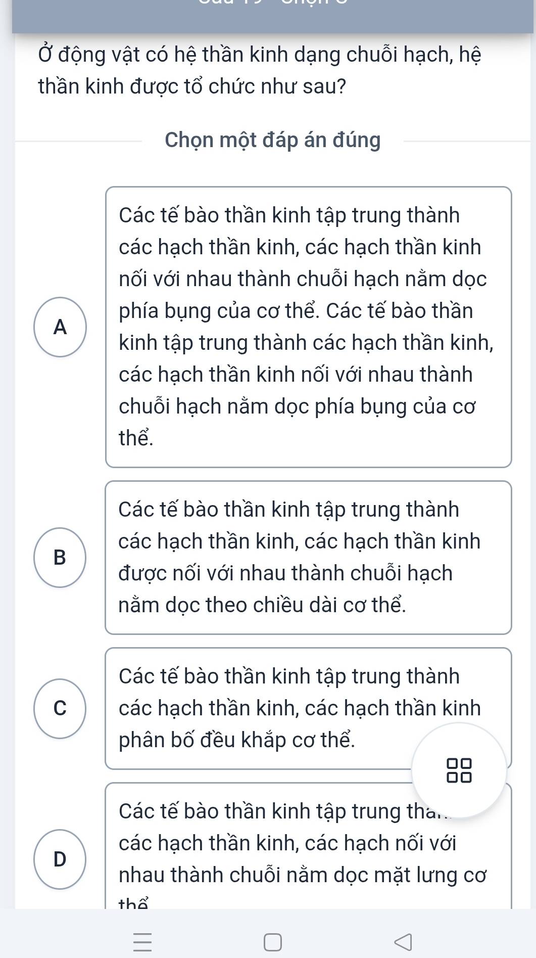 Ở động vật có hệ thần kinh dạng chuỗi hạch, hệ
thần kinh được tổ chức như sau?
Chọn một đáp án đúng
Các tế bào thần kinh tập trung thành
các hạch thần kinh, các hạch thần kinh
nối với nhau thành chuỗi hạch nằm dọc
phía bụng của cơ thể. Các tế bào thần
A
kinh tập trung thành các hạch thần kinh,
các hạch thần kinh nối với nhau thành
chuỗi hạch nằm dọc phía bụng của cơ
thể.
Các tế bào thần kinh tập trung thành
các hạch thần kinh, các hạch thần kinh
B
được nối với nhau thành chuỗi hạch
nằm dọc theo chiều dài cơ thể.
Các tế bào thần kinh tập trung thành
C các hạch thần kinh, các hạch thần kinh
phân bố đều khắp cơ thể.
Các tế bào thần kinh tập trung than
các hạch thần kinh, các hạch nối với
D
nhau thành chuỗi nằm dọc mặt lưng cơ
tha