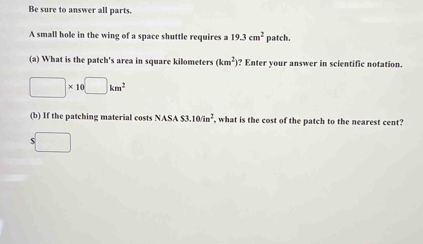 Be sure to answer all parts. 
A small hole in the wing of a space shuttle requires a 19.3cm^2patch. 
(a) What is the patch's area in square kilometers (km^2) ? Enter your answer in scientific notation.
□ * 10□ km^2
(b) If the patching material costs NASA S3 10/in^2 , what is the cost of the patch to the nearest cent? 
S