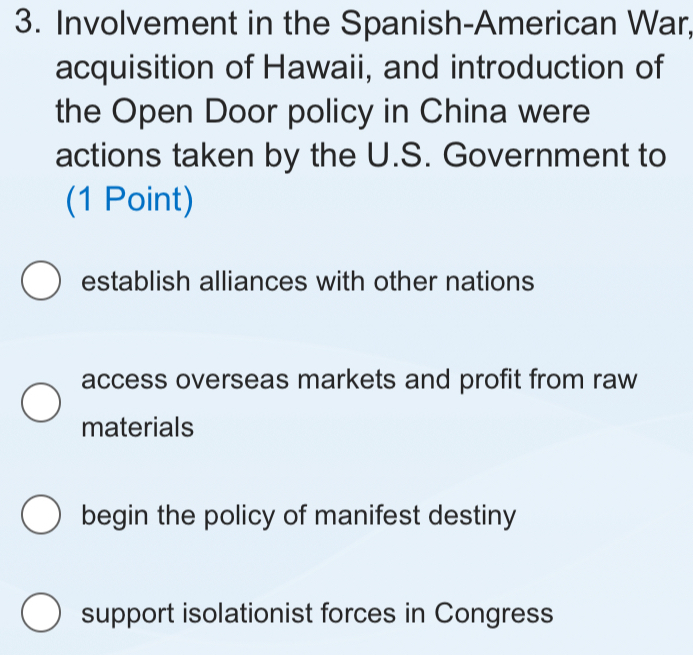 Involvement in the Spanish-American War,
acquisition of Hawaii, and introduction of
the Open Door policy in China were
actions taken by the U.S. Government to
(1 Point)
establish alliances with other nations
access overseas markets and profit from raw
materials
begin the policy of manifest destiny
support isolationist forces in Congress