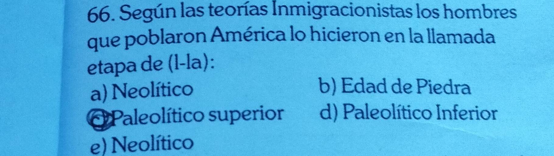 Según las teorías Inmigracionistas los hombres
que poblaron América lo hicieron en la llamada
etapa de (l-la):
a) Neolítico
b) Edad de Piedra
Paleolítico superior
d) Paleolítico Inferior
e) Neolítico