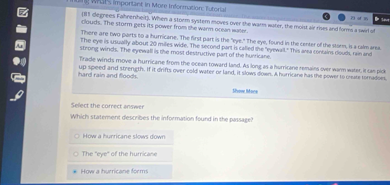 ing What's important in More Information: Tutorial
an w ater . The ware tamperat r m u s 23 of 35 Save
(81 degrees Fahrenheit). When a storm system moves over the warm water, the moist air rises and forms a swirl of
clouds. The storm gets its power from the warm ocean water.
There are two parts to a hurricane. The first part is the "eye." The eye, found in the center of the storm, is a calm area.
The eye is usually about 20 miles wide. The second part is called the "eyewall." This area contains clouds, rain and
strong winds. The eyewall is the most destructive part of the hurricane.
Trade winds move a hurricane from the ocean toward land. As long as a hurricane remains over warm water, it can pick
up speed and strength. If it drifts over cold water or land, it slows down. A hurricane has the power to create tornadoes,
hard rain and floods.
Show More
Select the correct answer
Which statement describes the information found in the passage?
How a hurricane slows down
The "eye" of the hurricane
How a hurricane forms