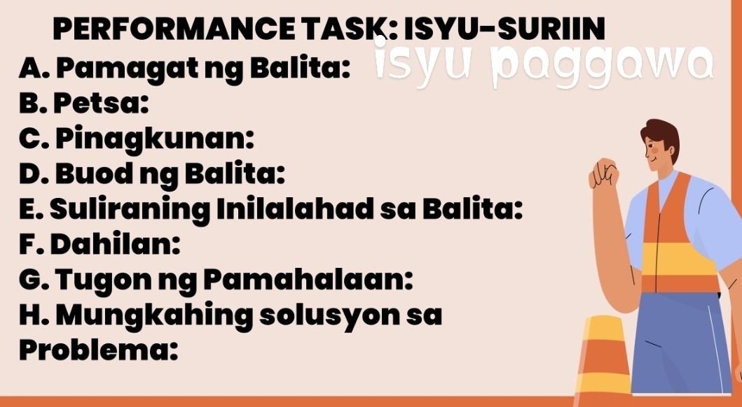 PERFORMANCE TASK: ISYU-SURIIN 
A. Pamagat ng Balita: is yu p@ggawQ 
B. Petsa: 
C. Pinagkunan: 
D. Buod ng Balita: 
E. Suliraning Inilalahad sa Balita: 
F. Dahilan: 
G. Tugon ng Pamahalaan: 
H. Mungkahing solusyon sa 
Problema: