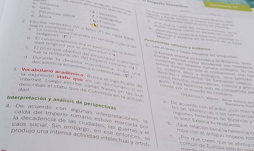 imperio bizantino
a. Hispania
Becwneis 12
las antíguas provincias
b. Galia
paron  los reinos germánicos que las ocu _ca, que contó con exponentes como Boecio, San
Vestnow Clarsc
d. Africa
Atustín y Paulo Grcelo, all mismo tiempo que se
reflcjó en diferentes edificaciones en Rávera.
1 ) Vándalos ) Ostrogodos a  ¿Por qué la caída del Impero romano no se
) Francos
c. Península itálica puede calificar como un penodo de crisis?
Visigodos
según corresponda.
b. ¿Qué efecto crees que tuvo esta actividad in
imágenes. (
2. Escribe verdadero (V) o faíso (F) en cada frase Pensamiento reflexivo y sistémico
Media?
telectual y artística en la cultura de la Edad
a. La iconoclasia consistía en rendirle culto a las 5. Lee el texto y luego resuelve las preguntas
b. El cesaropapismo era el ejercicio de la autori Sí Europa oriental es heredera de Bizancio, tanto
dad religiosa por el emperador. ( Europa oriental como occidental son herederas
c. El principal objetivo del emperador Justiniand conjuntas del Imperio romano cristiano. Su he
fue la restauración del Imperio romano. ( ) su sistema ético y teológico, sino también
rencia incluye no solo el cristianismo, con tod
d. Durante la dinastia macedónica, hubo una derecho y elementos de formación clásica.
decadencia económica e intelectual.( ) como filosofía, matemáticas, ciencia y arte a
3. Vocabulario académico, Busca el significado de mente por el mundo no cristiano.
la expresión statu quo en un diccionario o en
guos. Esta herencia solo es compartida pa
dad.
internet. Luego escribe varias frases en las que TREADGOLD, Warren. Breve historia de 
describas el statu quo de Colombia en la actuali a. De acuerdo con el autor, ¿son más in  Barcelona: Paíd
Interpretación y análisis de perspectivas
tes las diferencias o las semejanzas
regiones herederas de Bizancio y
caída del Imperio romano estuvo marcada por
4. De acuerdo con algunas interpretaciones, la b.  Qué relación tiene la herencia c
lo son? Explica tu respuesta.
la decadencía de las ciudades, las guerras y e ropa con el antiguo Imperio ron
caos social. Sin embargo, en ese entonces, se c. ¿Por qué crees que se afirma 
produjo una intensa actividad intelectual y artísti- común de Europa solo es com
mente