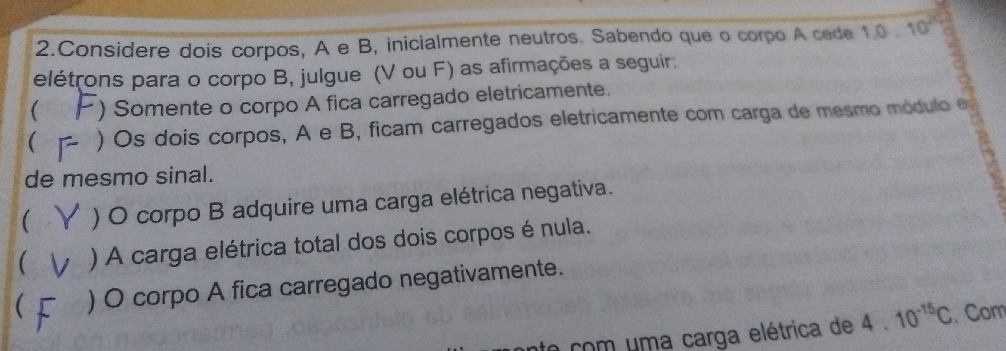 Considere dois corpos, A e B, inicialmente neutros. Sabendo que o corpo A cede 1.0.10^(20)
elétrons para o corpo B, julgue (V ou F) as afirmações a seguir. 
) Somente o corpo A fica carregado eletricamente. 
 
) Os dois corpos, A e B, ficam carregados eletricamente com carga de mesmo módulo e 
de mesmo sinal. 
( 
) O corpo B adquire uma carga elétrica negativa. 
( 
) A carga elétrica total dos dois corpos é nula. 
 ) O corpo A fica carregado negativamente. 
te com uma carga elétrica de 4.10^(-15)C. Com