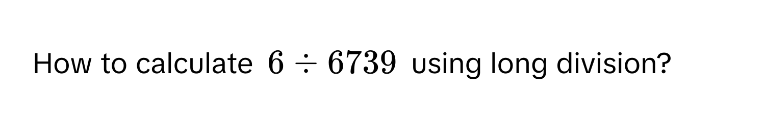 How to calculate $6 / 6739$ using long division?