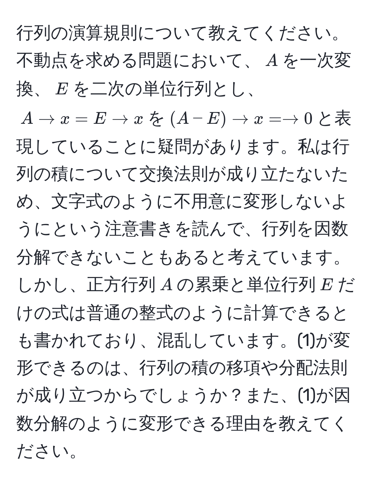 行列の演算規則について教えてください。不動点を求める問題において、$A$を一次変換、$E$を二次の単位行列とし、$A to x = E to x$を$(A - E) to x = to 0$と表現していることに疑問があります。私は行列の積について交換法則が成り立たないため、文字式のように不用意に変形しないようにという注意書きを読んで、行列を因数分解できないこともあると考えています。しかし、正方行列$A$の累乗と単位行列$E$だけの式は普通の整式のように計算できるとも書かれており、混乱しています。(1)が変形できるのは、行列の積の移項や分配法則が成り立つからでしょうか？また、(1)が因数分解のように変形できる理由を教えてください。