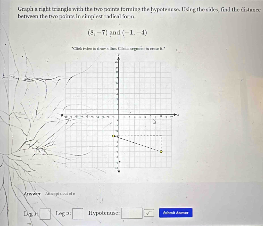 Graph a right triangle with the two points forming the hypotenuse. Using the sides, find the distance 
between the two points in simplest radical form.
(8,-7) and (-1,-4)
*Click twice to draw a line. Click a segment to erase it.* 
Answer Attempt 1 out of 2 
Leg1: :□ Leg 2: □ Hypotenuse: □ □ Submit Answer