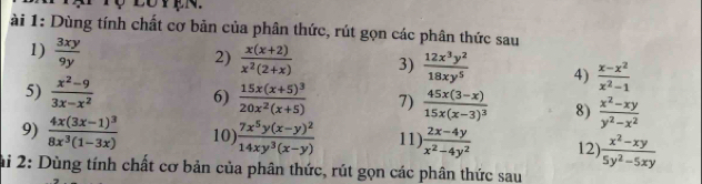 ài 1: Dùng tính chất cơ bản của phân thức, rút gọn các phân thức sau 
1)  3xy/9y 
2)  (x(x+2))/x^2(2+x)  3)  12x^3y^2/18xy^5  4)  (x-x^2)/x^2-1 
5)  (x^2-9)/3x-x^2  6) frac 15x(x+5)^320x^2(x+5) 7) frac 45x(3-x)15x(x-3)^3 8)  (x^2-xy)/y^2-x^2 
9) frac 4x(3x-1)^38x^3(1-3x) 10) frac 7x^5y(x-y)^214xy^3(x-y) 11)  (2x-4y)/x^2-4y^2  12)  (x^2-xy)/5y^2-5xy 
ai 2: Dùng tính chất cơ bản của phân thức, rút gọn các phân thức sau