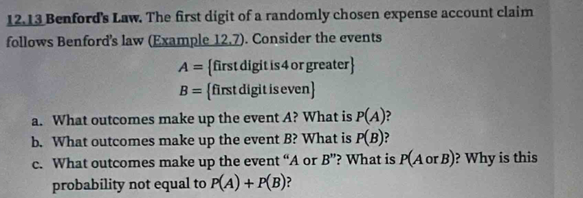 12.13 Benford's Law. The first digit of a randomly chosen expense account claim 
follows Benford’s law (Example 12,7). Consider the events
A= first digit is 4 or greater
B= first digit is even
a. What outcomes make up the event A? What is P(A) ? 
b. What outcomes make up the event B? What is P(B) ? 
c. What outcomes make up the event ci Aor B'' ? What is P(AorB) ? Why is this 
probability not equal to P(A)+P(B) ?