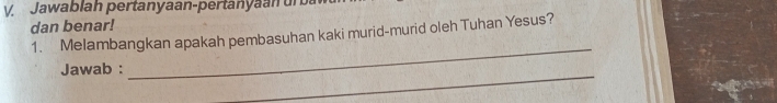 Jawablah pertanyaan-pertanyaan ur 
dan benar! 
1. Melambangkan apakah pembasuhan kaki murid-murid oleh Tuhan Yesus? 
_ 
Jawab : 
_