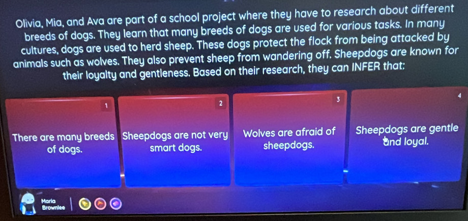 Olivia, Mia, and Ava are part of a school project where they have to research about different
breeds of dogs. They learn that many breeds of dogs are used for various tasks. In many
cultures, dogs are used to herd sheep. These dogs protect the flock from being attacked by
animals such as wolves. They also prevent sheep from wandering off. Sheepdogs are known for
their loyalty and gentleness. Based on their research, they can INFER that:
3
1
2
There are many breeds Sheepdogs are not very Wolves are afraid of Sheepdogs are gentle
of dogs. smart dogs. sheepdogs.
and loyal.
Maria
Brownlee