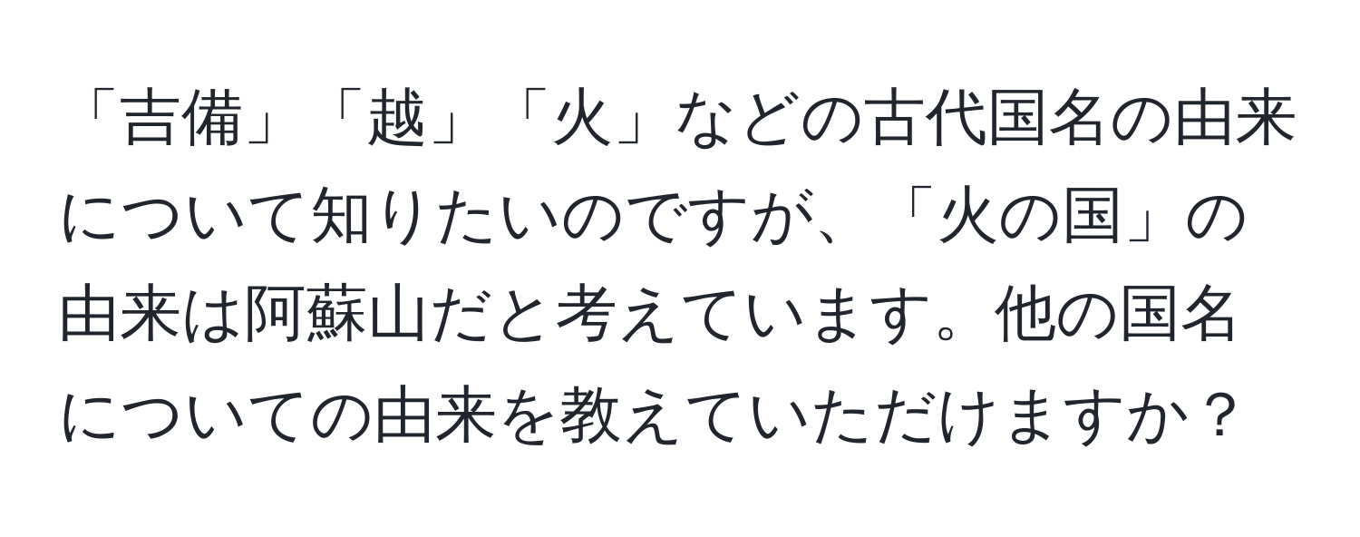 「吉備」「越」「火」などの古代国名の由来について知りたいのですが、「火の国」の由来は阿蘇山だと考えています。他の国名についての由来を教えていただけますか？