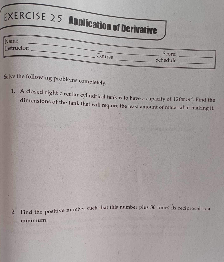 Application of Derivative 
Name: 
_ 
Instructor: __Score: 
_ 
Course: _Schedule:_ 
Solve the following problems completely. 
1. A closed right circular cylindrical tank is to have a capacity of 128π m^2. Find the 
dimensions of the tank that will require the least amount of material in making it. 
2. Find the positive number such that this number plus 36 times its reciprocal is a 
minimum.