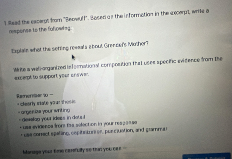 Read the excerpt from "Beowulf". Based on the information in the excerpt, write a 
response to the following: 
Explain what the setting reveals about Grendel's Mother? 
Write a well-organized informational composition that uses specific evidence from the 
excerpt to support your answer. 
Remember to 
. clearly state your thesis 
organize your writing 
develop your ideas in detail 
use evidence from the selection in your response 
* use correct spelling, capitalization, punctuation, and grammar 
Manage your time carefully so that you can -