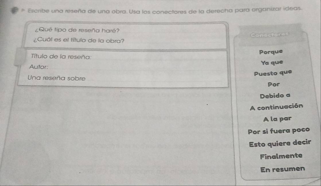 Escribe una reseña de una obra. Usa los conectores de la derecha para organizar ideas. 
¿Qué tipo de reseña haré? 
Conectores 
¿Cuál es el título de la obra? 
Título de la reseña: 
Porque 
Autor: 
Ya que 
Puesto que 
Una reseña sobre 
Por 
Debido a 
A continuación 
A la par 
Por si fuera poco 
Esto quiere decir 
Finalmente 
En resumen