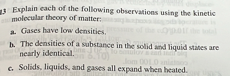 Explain each of the following observations using the kinetic 
molecular theory of matter: 
a. Gases have low densities. 
b. The densities of a substance in the solid and liquid states are 
nearly identical. 
c. Solids, liquids, and gases all expand when heated.