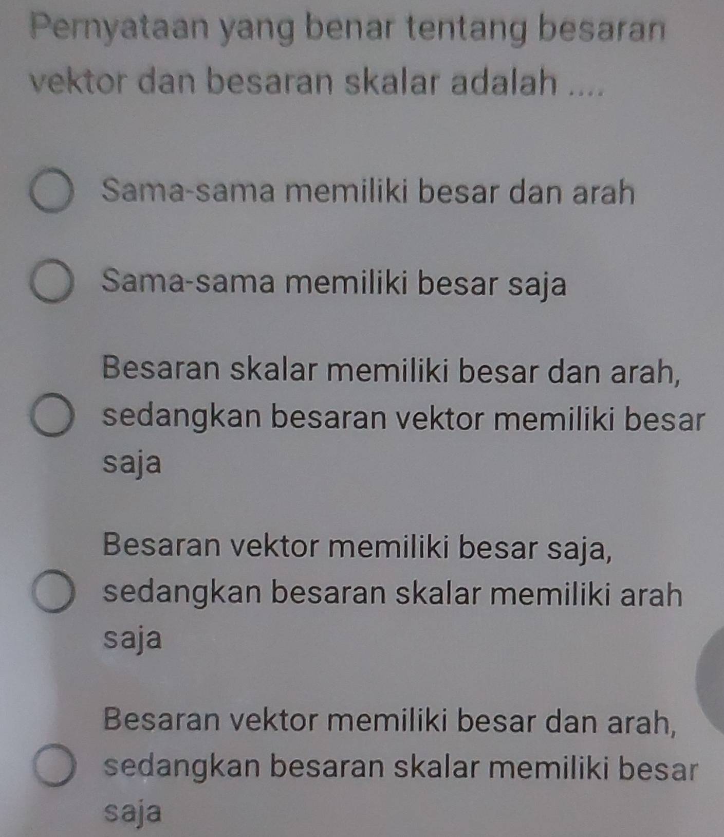 Pernyataan yang benar tentang besaran
vektor dan besaran skalar adalah ....
Sama-sama memiliki besar dan arah
Sama-sama memiliki besar saja
Besaran skalar memiliki besar dan arah,
sedangkan besaran vektor memiliki besar
saja
Besaran vektor memiliki besar saja,
sedangkan besaran skalar memiliki arah
saja
Besaran vektor memiliki besar dan arah,
sedangkan besaran skalar memiliki besar
saja