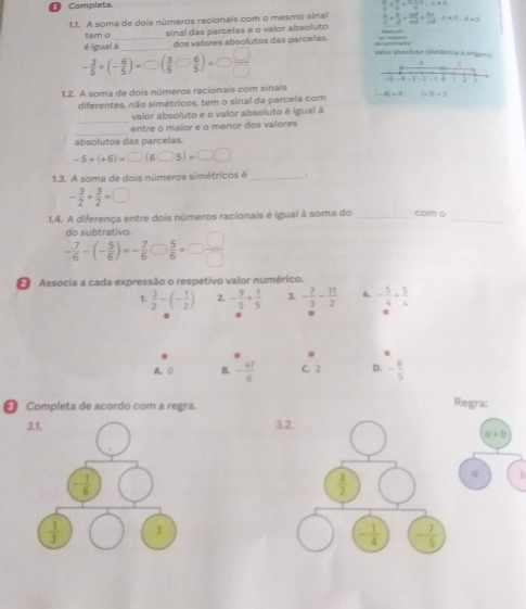 Completa.
 a/c t^2a+ 4/a ,≤ != 0
1.1. A soma de dois números racionais com o mesmo sinal  H/c *  h/d = (0.1)/2 * frac 64* frac J060* ,a!= 0s=0.d=0
tem o _sinal das parcelas e o valor absoluto
_
dos valores absolutos das parcelas. _
- 3/5 +(- 6/5 )=□ ( 3/5 bigcirc  6/5 )=□  □ /□  
Valor absoloto (distância Vorgeo)
. i
1.2. A soma de dois números racionais com sinais |-4)= 4, -5 -4 -3 -2 1  2
diferentes, não simétricos, tem o sinal da parceia com |+2|=3
_
valor absoluto e o valor absoluto é igual à
_
entre o maior e o menor dos valores
absolutos das parcelas.
-5+(+6)=□ (6bigcirc 5)=□ □
1.3. A soma de dois números simétricos é _.
- 3/2 + 3/2 =□
1.4. A diferença entre dois números racionais é igual à soma do_ cam o_
do subtrativo.
- 7/6 -(- 5/6 )=- 7/6   5/6 =□  □ /□  
Associa a cada expressão o respetivo valor numérico.
1.  3/2 -(- 1/2 ) 2 - 9/5 + 1/5  3. - 7/3 - 11/2  4. - 5/4 + 5/4 
A. D B. - 47/6  C. 2 D. - 8/5 
[ Completa de acordo com a regra. Regra:
a+b
。