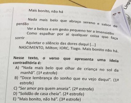 Mais bonito, não há
Nada mais belo que abraço sereno e sabor de
perdão
Ver a beleza e em gesto pequeno ter a imensidão
Como espalhar por aí qualquer coisa que faça
sorrir
Aquietar o silêncio das dores daqui [...]
NASCIMENTO, Milton; IORC, Tiago. Mais bonito não há.
Nesse texto, o verso que apresenta uma ideia
contraditória é:
A) “Nada mais belo que olhar de criança no sol da
manhā''. (1ª estrofe)
B) “Doce lembrança do sonho que eu vejo daqui”. (1ª
estrofe)
C) “Ser amor pra quem anseia”. (2ª estrofe)
D) “Solidão de casa cheia”. (2ª estrofe)
E) “Mais bonito, não há”. ( 3° estrofe)