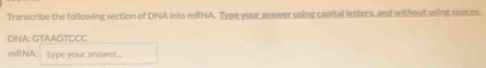 Transcribe the following section of DNA into mRNA. Type your answer using capital letters, and without using spaces. 
DNA: GTAAGTCCC 
mRNA: type your answer...