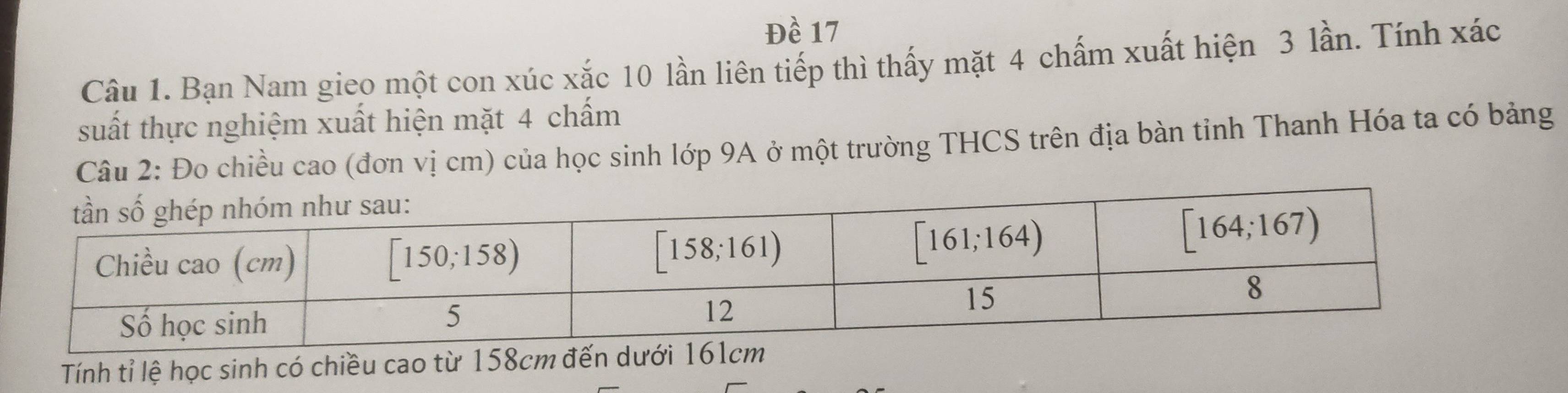 Đề 17
Câu 1. Bạn Nam gieo một con xúc xắc 10 lần liên tiếp thì thấy mặt 4 chấm xuất hiện 3 lần. Tính xác
suất thực nghiệm xuất hiện mặt 4 chấm
Câu 2: Đo chiều cao (đơn vị cm) của học sinh lớp 9A ở một trường THCS trên địa bàn tỉnh Thanh Hóa ta có bảng
Tính tỉ lệ học sinh có chiều cao từ 158cm đến