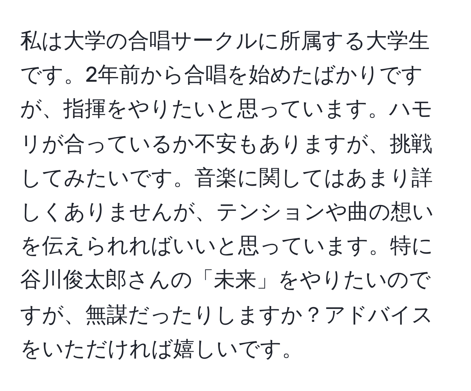 私は大学の合唱サークルに所属する大学生です。2年前から合唱を始めたばかりですが、指揮をやりたいと思っています。ハモリが合っているか不安もありますが、挑戦してみたいです。音楽に関してはあまり詳しくありませんが、テンションや曲の想いを伝えられればいいと思っています。特に谷川俊太郎さんの「未来」をやりたいのですが、無謀だったりしますか？アドバイスをいただければ嬉しいです。