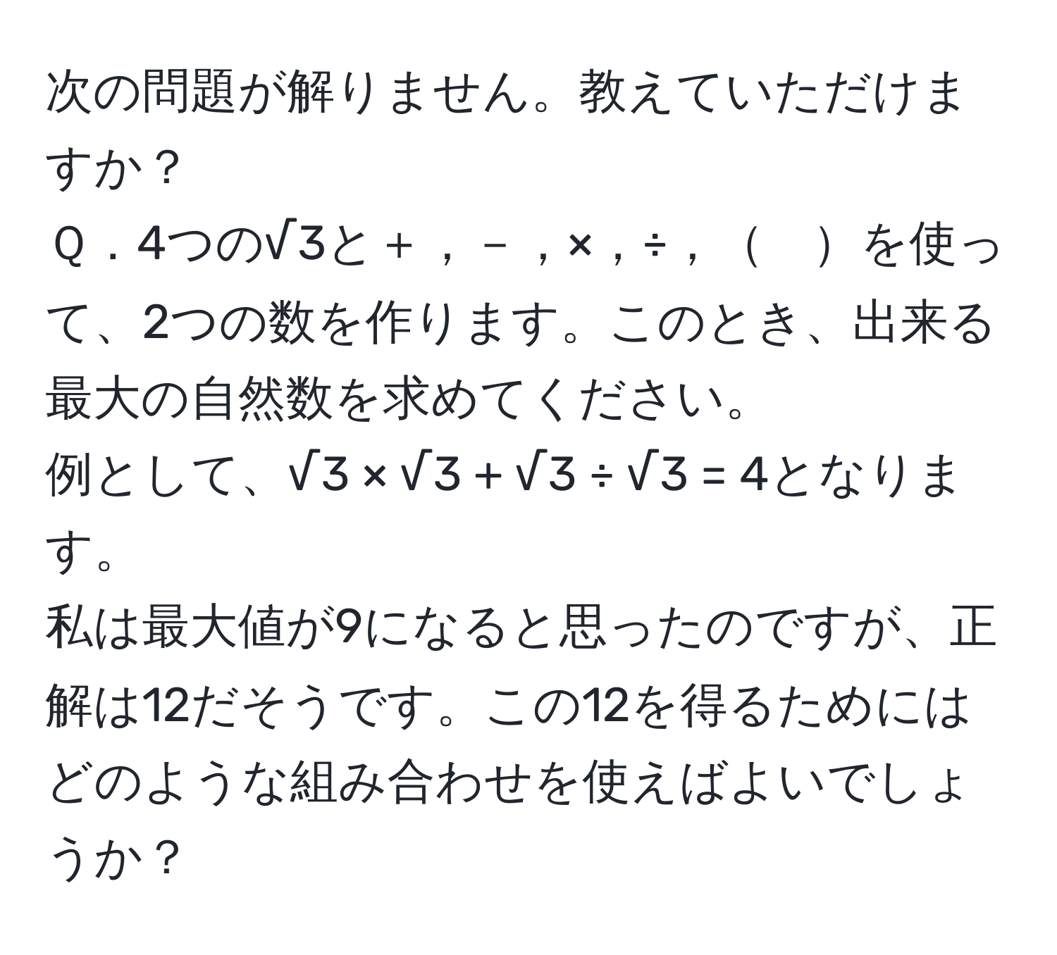 次の問題が解りません。教えていただけますか？  
Ｑ．4つの√3と＋，－，×，÷，　を使って、2つの数を作ります。このとき、出来る最大の自然数を求めてください。  
例として、√3 × √3 + √3 ÷ √3 = 4となります。  
私は最大値が9になると思ったのですが、正解は12だそうです。この12を得るためにはどのような組み合わせを使えばよいでしょうか？