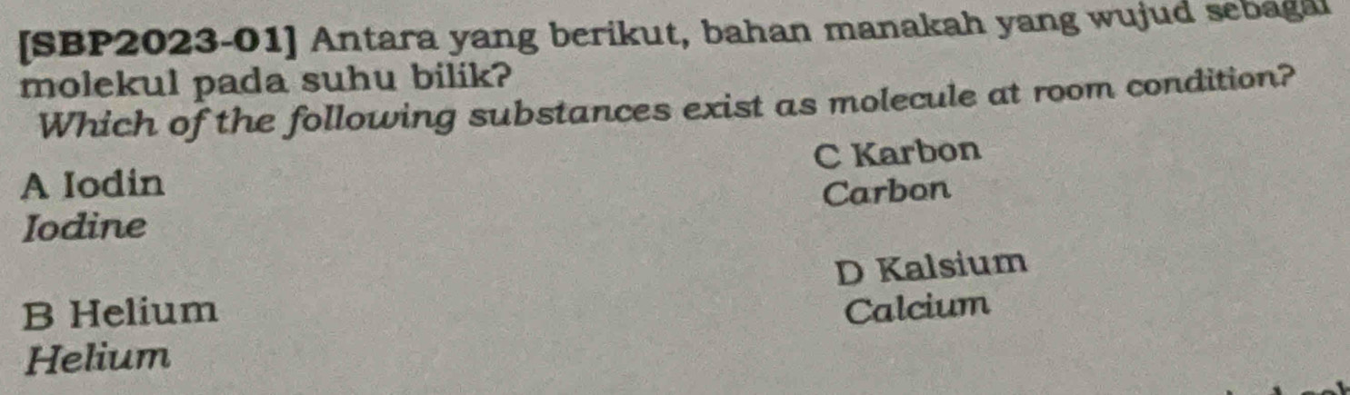 [SBP2023-01] Antara yang berikut, bahan manakah yang wujud sebagal
molekul pada suhu bilik?
Which of the following substances exist as molecule at room condition?
A Iodin C Karbon
Iodine Carbon
D Kalsium
B Helium Calcium
Helium