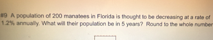 #9 A population of 200 manatees in Florida is thought to be decreasing at a rate of
1.2% annually. What will their population be in 5 years? Round to the whole number