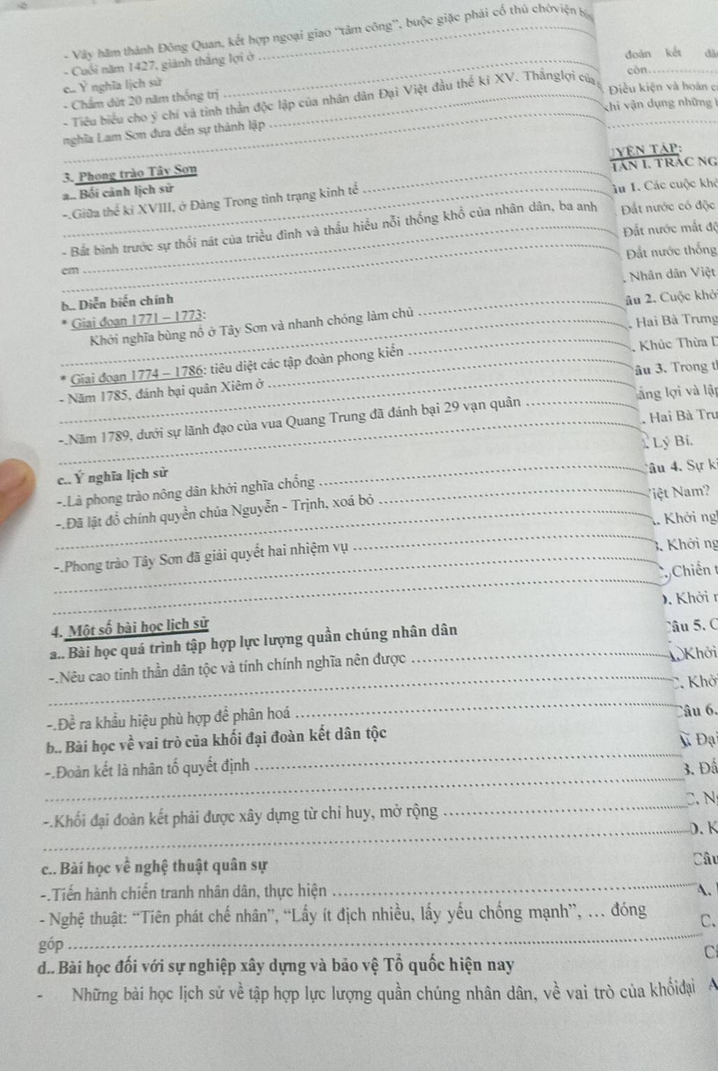 Vây hãm thành Đông Quan, kết hợp ngoại giao 'tâm công', buộc giặc phải cổ thủ chờviện b
- Cuối năm 1427, giảnh thắng lợi ở
đoàn kết đà
còn_
e Ý nghĩa lịch sử
_
- Chẩm dứt 20 năm thống trị _Điều kiện và hoàn cơ
- Tiêu biểu cho ý chí và tinh thần độc lập của nhân dân Đại Việt đầu thế kỉ XV. Thắnglợi của_
khi vận dụng những 1
nghĩa Lam Sơn đưa đến sự thành lập
TVên Tập:
3. Phong trào Tây Sơn
a.. Bối cảnh lịch sử _tán 1. trác ng
-.Giữa thể ki XVIII, ở Đàng Trong tình trạng kinh tể ân 1. Các cuộc khỏ
_
Đất nước mất độ
- Bắt binh trước sự thối nát của triều đình và thầu hiều nỗi thống khổ của nhân dân, ba anh Đất nước có độc
cm Đất nước thống
b.. Diễn biến chính _Nhân dân Việt
Khởi nghĩa bùng nổ ở Tây Sơn và nhanh chóng làm chủ âu 2. Cuộc khở
_ Giai đoạn 1771 - 1773:
, Hai Bà Trưng
_
Giai đoạn 1774 - 1786: tiêu diệt các tập đoàn phong kiến _. Khúc Thừa D
âu 3. Trong t
- Năm 1785, đánh bại quân Xiêm ở
l ng lợi và lập
. Hai Bà Trư
_-.Năm 1789, dưới sự lãnh đạo của vua Quang Trung đã đánh bại 29 vạn quân_
Lý Bí.
c.. Ý nghĩa lịch sử
_Câu 4. Sự ki
-.Là phong trào nông dân khởi nghĩa chống_
_-.Đã lật đổ chính quyền chúa Nguyễn - Trịnh, xoá bỏ
Nệt Nam?
_
1. Khởi ng
_
_-.Phong trào Tây Sơn đã giải quyết hai nhiệm vụ 3. Khởi ng
Chiến t
4. Một số bài học lịch sử D. Khởi r
a.. Bài học quá trình tập hợp lực lượng quần chúng nhân dân
Câu 5. C
-.Nêu cao tinh thần dân tộc và tính chính nghĩa nên được
Khởi
_
C. Khở
-.Đề ra khầu hiệu phù hợp để phân hoá
_
_
b.. Bài học về vai trò của khối đại đoàn kết dân tộc âu 6.
V Đại
_
-.Đoàn kết là nhân tố quyết định 3. Đấ
-.Khối đại đoàn kết phải được xây dựng từ chỉ huy, mở rộng _C. N
_D.K
c.. Bài học về nghệ thuật quân sự
Câu
_
-.Tiến hành chiến tranh nhân dân, thực hiện A.
_
- Nghệ thuật: “Tiên phát chế nhân”, “Lấy ít địch nhiều, lấy yếu chống mạnh”, . đóng C.
góp
C
d.. Bài học đối với sự nghiệp xây dựng và bảo vệ Tổ quốc hiện nay
Những bài học lịch sử về tập hợp lực lượng quần chúng nhân dân, về vai trò của khốiđại A